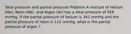 Total pressure and partial pressure Problem A mixture of Helium (He), Neon (Ne), and Argon (Ar) has a total pressure of 558 mmHg. If the partial pressure of helium is 341 mmHg and the partial pressure of neon is 112 mmHg, what is the partial pressure of argon ?