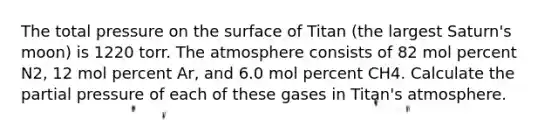 The total pressure on the surface of Titan (the largest Saturn's moon) is 1220 torr. The atmosphere consists of 82 mol percent N2, 12 mol percent Ar, and 6.0 mol percent CH4. Calculate the partial pressure of each of these gases in Titan's atmosphere.