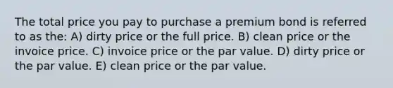 The total price you pay to purchase a premium bond is referred to as the: A) dirty price or the full price. B) clean price or the invoice price. C) invoice price or the par value. D) dirty price or the par value. E) clean price or the par value.