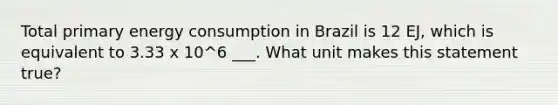 Total primary energy consumption in Brazil is 12 EJ, which is equivalent to 3.33 x 10^6 ___. What unit makes this statement true?