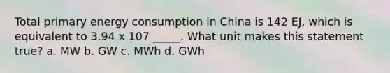 Total primary energy consumption in China is 142 EJ, which is equivalent to 3.94 x 107 _____. What unit makes this statement true? a. MW b. GW c. MWh d. GWh