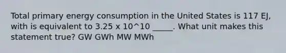 Total primary energy consumption in the United States is 117 EJ, with is equivalent to 3.25 x 10^10 _____. What unit makes this statement true? GW GWh MW MWh