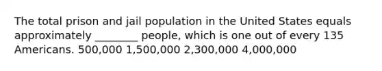 The total prison and jail population in the United States equals approximately ________ people, which is one out of every 135 Americans. 500,000 1,500,000 2,300,000 4,000,000