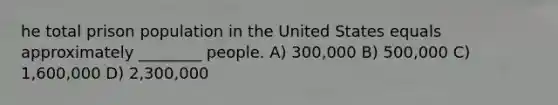 he total prison population in the United States equals approximately ________ people. A) 300,000 B) 500,000 C) 1,600,000 D) 2,300,000