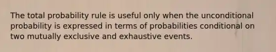 The total probability rule is useful only when the unconditional probability is expressed in terms of probabilities conditional on two mutually exclusive and exhaustive events.