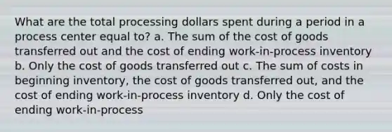 What are the total processing dollars spent during a period in a process center equal to? a. The sum of the cost of goods transferred out and the cost of ending work-in-process inventory b. Only the cost of goods transferred out c. The sum of costs in beginning inventory, the cost of goods transferred out, and the cost of ending work-in-process inventory d. Only the cost of ending work-in-process