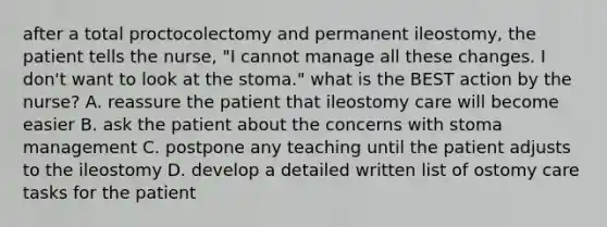 after a total proctocolectomy and permanent ileostomy, the patient tells the nurse, "I cannot manage all these changes. I don't want to look at the stoma." what is the BEST action by the nurse? A. reassure the patient that ileostomy care will become easier B. ask the patient about the concerns with stoma management C. postpone any teaching until the patient adjusts to the ileostomy D. develop a detailed written list of ostomy care tasks for the patient