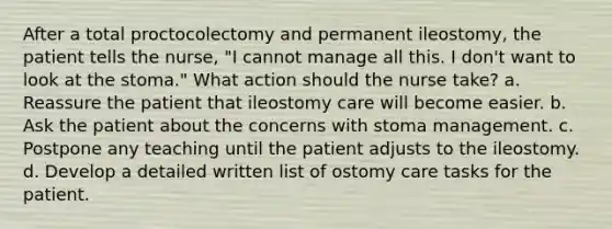 After a total proctocolectomy and permanent ileostomy, the patient tells the nurse, "I cannot manage all this. I don't want to look at the stoma." What action should the nurse take? a. Reassure the patient that ileostomy care will become easier. b. Ask the patient about the concerns with stoma management. c. Postpone any teaching until the patient adjusts to the ileostomy. d. Develop a detailed written list of ostomy care tasks for the patient.