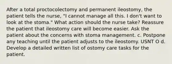 After a total proctocolectomy and permanent ileostomy, the patient tells the nurse, "I cannot manage all this. I don't want to look at the stoma." What action should the nurse take? Reassure the patient that ileostomy care will become easier. Ask the patient about the concerns with stoma management. c. Postpone any teaching until the patient adjusts to the ileostomy. USNT O d. Develop a detailed written list of ostomy care tasks for the patient.