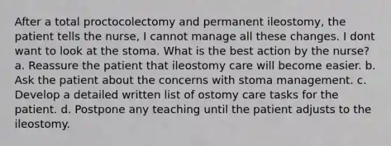 After a total proctocolectomy and permanent ileostomy, the patient tells the nurse, I cannot manage all these changes. I dont want to look at the stoma. What is the best action by the nurse? a. Reassure the patient that ileostomy care will become easier. b. Ask the patient about the concerns with stoma management. c. Develop a detailed written list of ostomy care tasks for the patient. d. Postpone any teaching until the patient adjusts to the ileostomy.