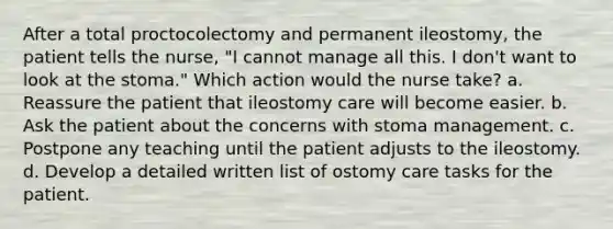 After a total proctocolectomy and permanent ileostomy, the patient tells the nurse, "I cannot manage all this. I don't want to look at the stoma." Which action would the nurse take? a. Reassure the patient that ileostomy care will become easier. b. Ask the patient about the concerns with stoma management. c. Postpone any teaching until the patient adjusts to the ileostomy. d. Develop a detailed written list of ostomy care tasks for the patient.