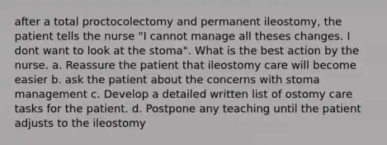 after a total proctocolectomy and permanent ileostomy, the patient tells the nurse "I cannot manage all theses changes. I dont want to look at the stoma". What is the best action by the nurse. a. Reassure the patient that ileostomy care will become easier b. ask the patient about the concerns with stoma management c. Develop a detailed written list of ostomy care tasks for the patient. d. Postpone any teaching until the patient adjusts to the ileostomy