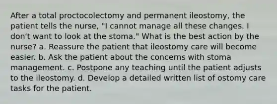 After a total proctocolectomy and permanent ileostomy, the patient tells the nurse, "I cannot manage all these changes. I don't want to look at the stoma." What is the best action by the nurse? a. Reassure the patient that ileostomy care will become easier. b. Ask the patient about the concerns with stoma management. c. Postpone any teaching until the patient adjusts to the ileostomy. d. Develop a detailed written list of ostomy care tasks for the patient.