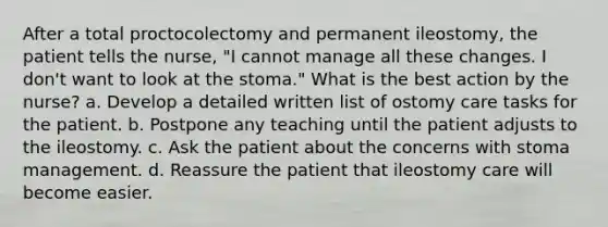 After a total proctocolectomy and permanent ileostomy, the patient tells the nurse, "I cannot manage all these changes. I don't want to look at the stoma." What is the best action by the nurse? a. Develop a detailed written list of ostomy care tasks for the patient. b. Postpone any teaching until the patient adjusts to the ileostomy. c. Ask the patient about the concerns with stoma management. d. Reassure the patient that ileostomy care will become easier.