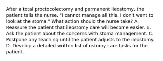 After a total proctocolectomy and permanent ileostomy, the patient tells the nurse, "I cannot manage all this. I don't want to look at the stoma." What action should the nurse take? A. Reassure the patient that ileostomy care will become easier. B. Ask the patient about the concerns with stoma management. C. Postpone any teaching until the patient adjusts to the ileostomy. D. Develop a detailed written list of ostomy care tasks for the patient.