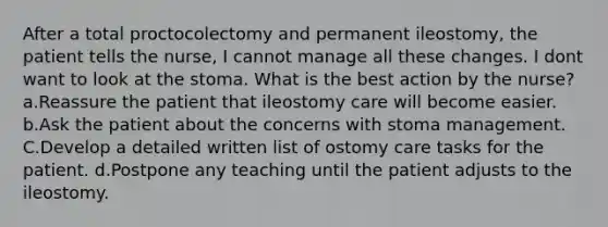 After a total proctocolectomy and permanent ileostomy, the patient tells the nurse, I cannot manage all these changes. I dont want to look at the stoma. What is the best action by the nurse? a.Reassure the patient that ileostomy care will become easier. b.Ask the patient about the concerns with stoma management. C.Develop a detailed written list of ostomy care tasks for the patient. d.Postpone any teaching until the patient adjusts to the ileostomy.