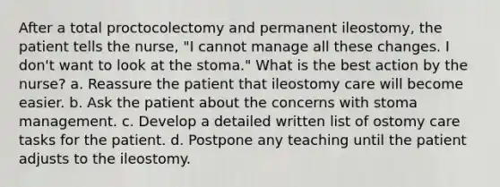 After a total proctocolectomy and permanent ileostomy, the patient tells the nurse, "I cannot manage all these changes. I don't want to look at the stoma." What is the best action by the nurse? a. Reassure the patient that ileostomy care will become easier. b. Ask the patient about the concerns with stoma management. c. Develop a detailed written list of ostomy care tasks for the patient. d. Postpone any teaching until the patient adjusts to the ileostomy.