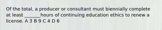 Of the total, a producer or consultant must biennially complete at least _______hours of continuing education ethics to renew a license. A 3 B 9 C 4 D 6