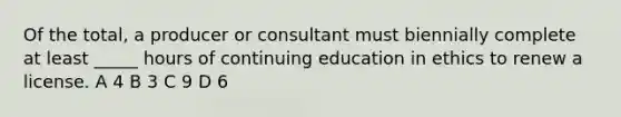 Of the total, a producer or consultant must biennially complete at least _____ hours of continuing education in ethics to renew a license. A 4 B 3 C 9 D 6