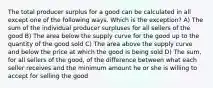 The total producer surplus for a good can be calculated in all except one of the following ways. Which is the exception? A) The sum of the individual producer surpluses for all sellers of the good B) The area below the supply curve for the good up to the quantity of the good sold C) The area above the supply curve and below the price at which the good is being sold D) The sum, for all sellers of the good, of the difference between what each seller receives and the minimum amount he or she is willing to accept for selling the good