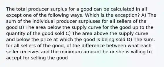 The total producer surplus for a good can be calculated in all except one of the following ways. Which is the exception? A) The sum of the individual producer surpluses for all sellers of the good B) The area below the supply curve for the good up to the quantity of the good sold C) The area above the supply curve and below the price at which the good is being sold D) The sum, for all sellers of the good, of the difference between what each seller receives and the minimum amount he or she is willing to accept for selling the good