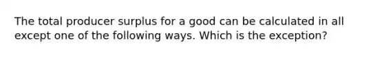 The total producer surplus for a good can be calculated in all except one of the following ways. Which is the exception?