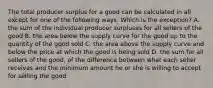 The total producer surplus for a good can be calculated in all except for one of the following ways. Which is the exception? A. the sum of the individual producer surpluses for all sellers of the good B. the area below the supply curve for the good up to the quantity of the good sold C. the area above the supply curve and below the price at which the good is being sold D. the sum for all sellers of the good, of the difference between what each seller receives and the minimum amount he or she is willing to accept for selling the good