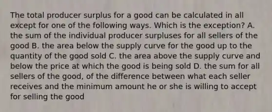 The total producer surplus for a good can be calculated in all except for one of the following ways. Which is the exception? A. the sum of the individual producer surpluses for all sellers of the good B. the area below the supply curve for the good up to the quantity of the good sold C. the area above the supply curve and below the price at which the good is being sold D. the sum for all sellers of the good, of the difference between what each seller receives and the minimum amount he or she is willing to accept for selling the good