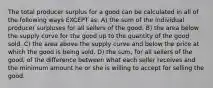 The total producer surplus for a good can be calculated in all of the following ways EXCEPT as: A) the sum of the individual producer surpluses for all sellers of the good. B) the area below the supply curve for the good up to the quantity of the good sold. C) the area above the supply curve and below the price at which the good is being sold. D) the sum, for all sellers of the good, of the difference between what each seller receives and the minimum amount he or she is willing to accept for selling the good.