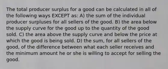 The total producer surplus for a good can be calculated in all of the following ways EXCEPT as: A) the sum of the individual producer surpluses for all sellers of the good. B) the area below the supply curve for the good up to the quantity of the good sold. C) the area above the supply curve and below the price at which the good is being sold. D) the sum, for all sellers of the good, of the difference between what each seller receives and the minimum amount he or she is willing to accept for selling the good.