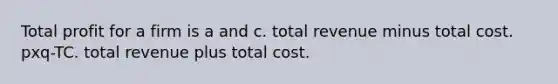 Total profit for a firm is a and c. total revenue minus total cost. pxq-TC. total revenue plus total cost.