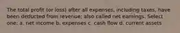 The total profit (or loss) after all expenses, including taxes, have been deducted from revenue; also called net earnings. Select one: a. net income b. expenses c. cash flow d. current assets