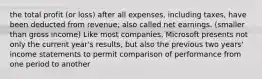 the total profit (or loss) after all expenses, including taxes, have been deducted from revenue; also called net earnings. (smaller than gross income) Like most companies, Microsoft presents not only the current year's results, but also the previous two years' income statements to permit comparison of performance from one period to another