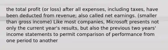 the total profit (or loss) after all expenses, including taxes, have been deducted from revenue; also called net earnings. (smaller than gross income) Like most companies, Microsoft presents not only the current year's results, but also the previous two years' income statements to permit comparison of performance from one period to another