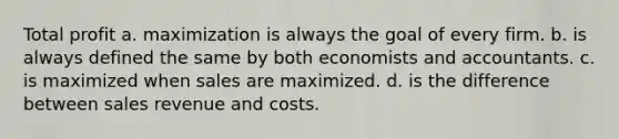 Total profit a. maximization is always the goal of every firm. b. is always defined the same by both economists and accountants. c. is maximized when sales are maximized. d. is the difference between sales revenue and costs.