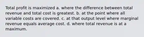 Total profit is maximized a. where the difference between total revenue and total cost is greatest. b. at the point where all variable costs are covered. c. at that output level where marginal revenue equals average cost. d. where total revenue is at a maximum.