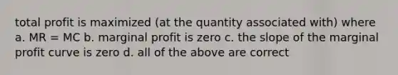 total profit is maximized (at the quantity associated with) where a. MR = MC b. marginal profit is zero c. the slope of the marginal profit curve is zero d. all of the above are correct