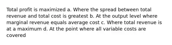 Total profit is maximized a. Where the spread between total revenue and total cost is greatest b. At the output level where marginal revenue equals average cost c. Where total revenue is at a maximum d. At the point where all variable costs are covered