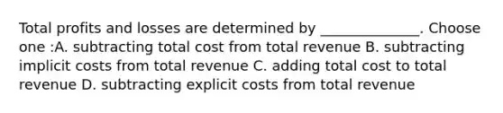 Total profits and losses are determined by ______________. Choose one :A. subtracting total cost from total revenue B. subtracting implicit costs from total revenue C. adding total cost to total revenue D. subtracting explicit costs from total revenue