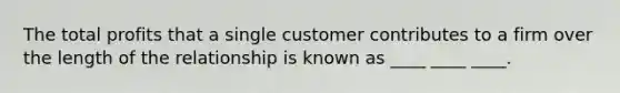 The total profits that a single customer contributes to a firm over the length of the relationship is known as ____ ____ ____.