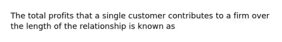 The total profits that a single customer contributes to a firm over the length of the relationship is known as