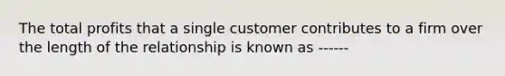 The total profits that a single customer contributes to a firm over the length of the relationship is known as ------