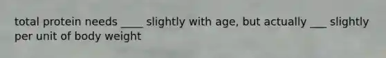 total protein needs ____ slightly with age, but actually ___ slightly per unit of body weight
