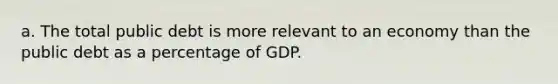 a. The total public debt is more relevant to an economy than the public debt as a percentage of GDP.