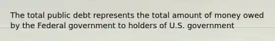 The total public debt represents the total amount of money owed by the Federal government to holders of U.S. government