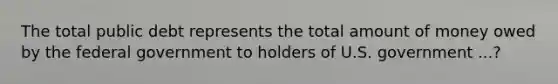 The total public debt represents the total amount of money owed by the federal government to holders of U.S. government ...?