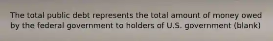 The total public debt represents the total amount of money owed by the federal government to holders of U.S. government (blank)