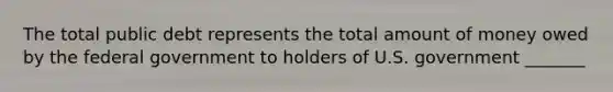 The total public debt represents the total amount of money owed by the federal government to holders of U.S. government _______