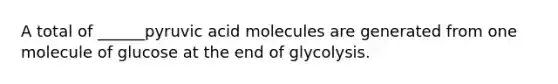 A total of ______pyruvic acid molecules are generated from one molecule of glucose at the end of glycolysis.