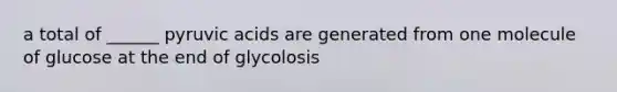 a total of ______ pyruvic acids are generated from one molecule of glucose at the end of glycolosis